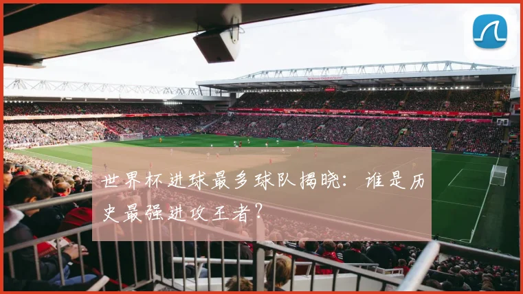 世界杯进球最多球队揭晓:谁是历史最强进攻王者?