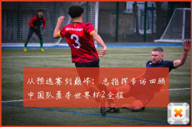 从预选赛到巅峰：总指挥专访回顾中国队勇夺世界杯2全程
