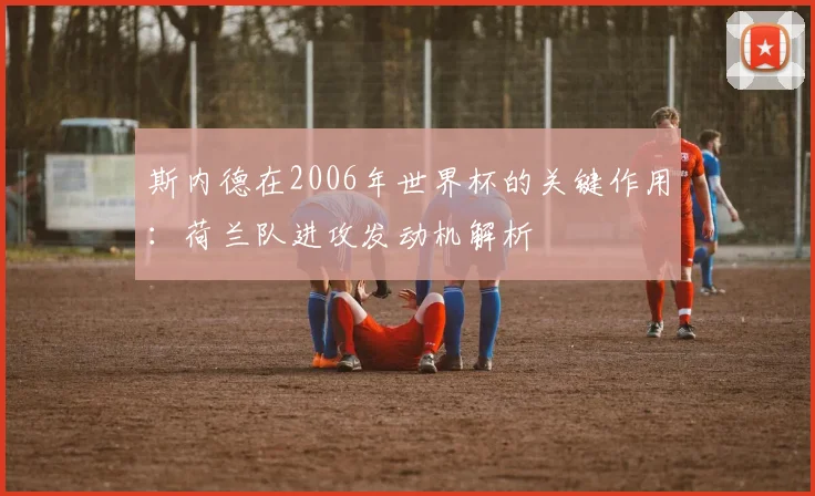 斯内德在2006年世界杯的关键作用：荷兰队进攻发动机解析