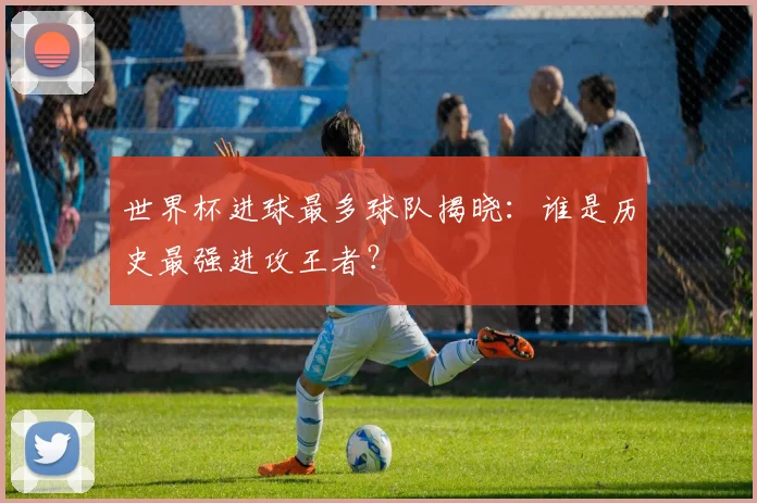 世界杯进球最多球队揭晓：谁是历史最强进攻王者？