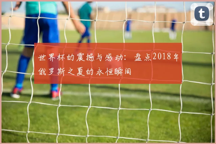 世界杯的震撼与感动：盘点2018年俄罗斯之夏的永恒瞬间
