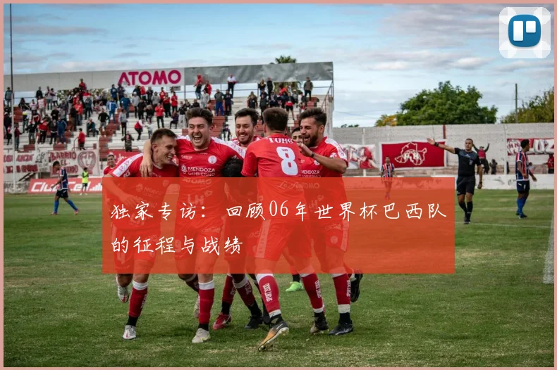 独家专访:回顾06年世界杯巴西队的征程与战绩