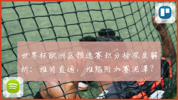 世界杯欧洲区预选赛积分榜深度解析:谁将直通,谁陷附加赛泥潭?