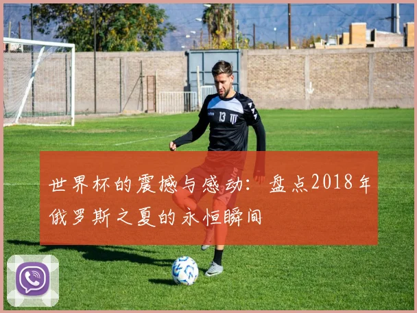世界杯的震撼与感动：盘点2018年俄罗斯之夏的永恒瞬间