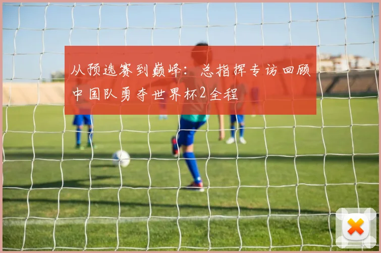 从预选赛到巅峰：总指挥专访回顾中国队勇夺世界杯2全程