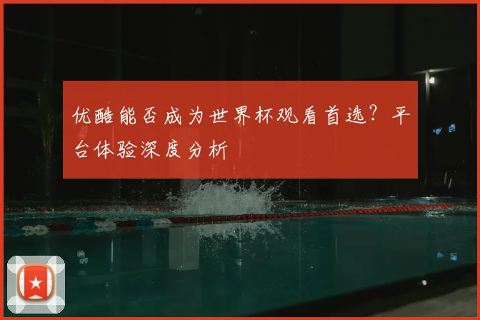 优酷能否成为世界杯观看首选？平台体验深度分析