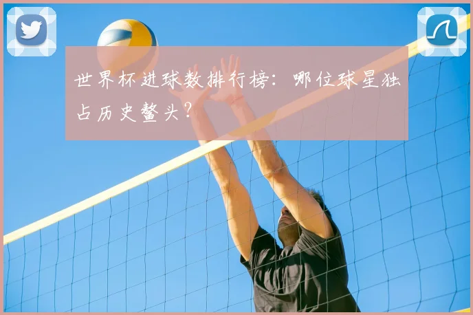 世界杯进球数排行榜:哪位球星独占历史鳌头?