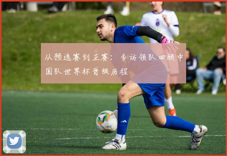 从预选赛到正赛：专访领队回顾中国队世界杯晋级历程