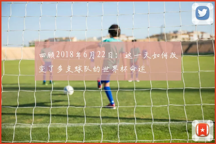 回顾2018年6月22日：这一天如何改变了多支球队的世界杯命运