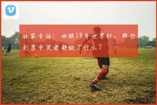 独家专访：回顾18年世界杯，那些彩票中奖者都做了什么？