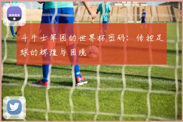 斗牛士军团的世界杯密码：传控足球的辉煌与困境