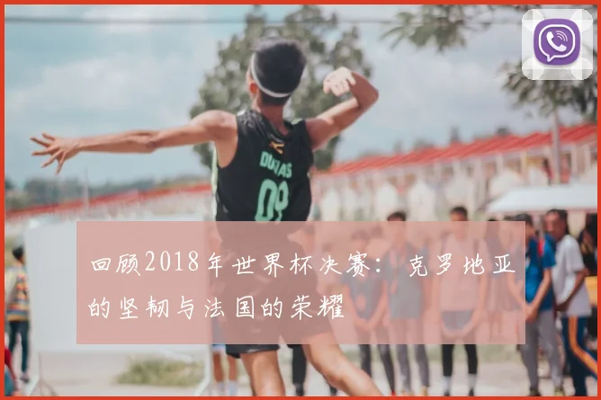回顾2018年世界杯决赛：克罗地亚的坚韧与法国的荣耀